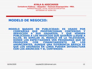 16/04/2020 oayalat2012@hotmail.com 12
AYALA & ASOCIADOS
Contadores Públicos – Abogados – Finanzas Empresariales - MBA.
ADMINISTRACIÓN: FICHA TÉCNICA/CONCEPTOS
NOTEBOOK OF WORK 001
MODELO DE NEGOCIO:
MODELO BASADO EN PUBLICIDAD: ES USADO POR
COMPAÑÍAS QUE PROPORCIONAN CONTENIDO Y
SERVICIOS A SUS USUARIOS, Y QUE VENDEN
PUBLICIDAD A LOS NEGOCIOS QUE QUIEREN LLEGAR A
ELLOS. ES SIMILAR AL MODELO DE LA TELEVISIÓN,
DONDE LOS ESPECTADORES VEN PROGRAMAS QUE SE
PRODUCEN CON FINANCIAMIENTO DE LOS
ANUNCIANTES, AUNQUE UNA DIFERENCIA BÁSICA ES
QUE LOS USUARIOS EN LÍNEA PUEDEN INTERACTUAR
CON LOS ANUNCIOS Y EL CONTENIDO.
 