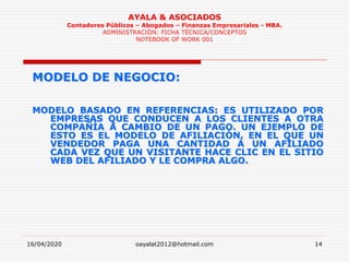16/04/2020 oayalat2012@hotmail.com 14
AYALA & ASOCIADOS
Contadores Públicos – Abogados – Finanzas Empresariales - MBA.
ADMINISTRACIÓN: FICHA TÉCNICA/CONCEPTOS
NOTEBOOK OF WORK 001
MODELO DE NEGOCIO:
MODELO BASADO EN REFERENCIAS: ES UTILIZADO POR
EMPRESAS QUE CONDUCEN A LOS CLIENTES A OTRA
COMPAÑÍA A CAMBIO DE UN PAGO. UN EJEMPLO DE
ESTO ES EL MODELO DE AFILIACIÓN, EN EL QUE UN
VENDEDOR PAGA UNA CANTIDAD A UN AFILIADO
CADA VEZ QUE UN VISITANTE HACE CLIC EN EL SITIO
WEB DEL AFILIADO Y LE COMPRA ALGO.
 