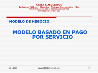 16/04/2020 oayalat2012@hotmail.com 15
AYALA & ASOCIADOS
Contadores Públicos – Abogados – Finanzas Empresariales - MBA.
ADMINISTRACIÓN: FICHA TÉCNICA/CONCEPTOS
NOTEBOOK OF WORK 001
MODELO DE NEGOCIO:
MODELO BASADO EN PAGO
POR SERVICIO
 
