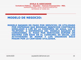 16/04/2020 oayalat2012@hotmail.com 16
AYALA & ASOCIADOS
Contadores Públicos – Abogados – Finanzas Empresariales - MBA.
ADMINISTRACIÓN: FICHA TÉCNICA/CONCEPTOS
NOTEBOOK OF WORK 001
MODELO DE NEGOCIO:
MODELO BASADO EN PAGO POR SERVICIO: ES UTILIZADO
POR EMPRESAS QUE BRINDAN SERVICIOS CONTINUOS
SIMILARES A LOS DE LA COMPAÑÍA DE AGUA, LUZ O
TELÉFONO. A DIFERENCIA DEL MODELO BASADO EN
COMISIONES, EL PAGO POR SERVICIOS SUPONE UN
SISTEMA CON BASE EN EL CONSUMO; ES DECIR, LAS
ACTIVIDADES SE MIDEN Y LOS USUARIOS SOLO
PAGAN POR LA CANTIDAD UTILIZADA.
 