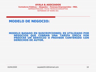 16/04/2020 oayalat2012@hotmail.com 18
AYALA & ASOCIADOS
Contadores Públicos – Abogados – Finanzas Empresariales - MBA.
ADMINISTRACIÓN: FICHA TÉCNICA/CONCEPTOS
NOTEBOOK OF WORK 001
MODELO DE NEGOCIO:
MODELO BASADO EN SUSCRIPCIONES: ES UTILIZADO POR
NEGOCIOS QUE COBRAN UNA TARIFA ÚNICA POR
PRESTAR UN SERVICIO O PROVEER CONTENIDO CON
DERECHOS DE AUTOR.
 