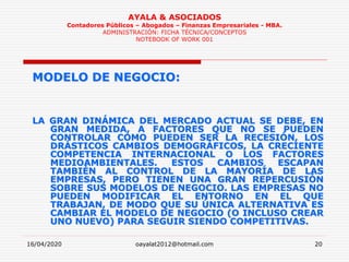 16/04/2020 oayalat2012@hotmail.com 20
AYALA & ASOCIADOS
Contadores Públicos – Abogados – Finanzas Empresariales - MBA.
ADMINISTRACIÓN: FICHA TÉCNICA/CONCEPTOS
NOTEBOOK OF WORK 001
MODELO DE NEGOCIO:
LA GRAN DINÁMICA DEL MERCADO ACTUAL SE DEBE, EN
GRAN MEDIDA, A FACTORES QUE NO SE PUEDEN
CONTROLAR COMO PUEDEN SER LA RECESIÓN, LOS
DRÁSTICOS CAMBIOS DEMOGRÁFICOS, LA CRECIENTE
COMPETENCIA INTERNACIONAL O LOS FACTORES
MEDIOAMBIENTALES. ESTOS CAMBIOS ESCAPAN
TAMBIÉN AL CONTROL DE LA MAYORÍA DE LAS
EMPRESAS, PERO TIENEN UNA GRAN REPERCUSIÓN
SOBRE SUS MODELOS DE NEGOCIO. LAS EMPRESAS NO
PUEDEN MODIFICAR EL ENTORNO EN EL QUE
TRABAJAN, DE MODO QUE SU ÚNICA ALTERNATIVA ES
CAMBIAR EL MODELO DE NEGOCIO (O INCLUSO CREAR
UNO NUEVO) PARA SEGUIR SIENDO COMPETITIVAS.
 