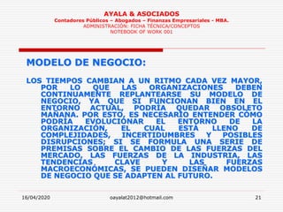 16/04/2020 oayalat2012@hotmail.com 21
AYALA & ASOCIADOS
Contadores Públicos – Abogados – Finanzas Empresariales - MBA.
ADMINISTRACIÓN: FICHA TÉCNICA/CONCEPTOS
NOTEBOOK OF WORK 001
MODELO DE NEGOCIO:
LOS TIEMPOS CAMBIAN A UN RITMO CADA VEZ MAYOR,
POR LO QUE LAS ORGANIZACIONES DEBEN
CONTINUAMENTE REPLANTEARSE SU MODELO DE
NEGOCIO, YA QUE SI FUNCIONAN BIEN EN EL
ENTORNO ACTUAL, PODRÍA QUEDAR OBSOLETO
MAÑANA. POR ESTO, ES NECESARIO ENTENDER CÓMO
PODRÍA EVOLUCIONAR EL ENTORNO DE LA
ORGANIZACIÓN, EL CUAL ESTÁ LLENO DE
COMPLEJIDADES, INCERTIDUMBRES Y POSIBLES
DISRUPCIONES; SI SE FORMULA UNA SERIE DE
PREMISAS SOBRE EL CAMBIO DE LAS FUERZAS DEL
MERCADO, LAS FUERZAS DE LA INDUSTRIA, LAS
TENDENCIAS CLAVE Y LAS FUERZAS
MACROECONÓMICAS, SE PUEDEN DISEÑAR MODELOS
DE NEGOCIO QUE SE ADAPTEN AL FUTURO.
 