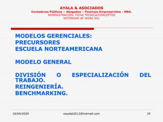 16/04/2020 oayalat2012@hotmail.com 25
AYALA & ASOCIADOS
Contadores Públicos – Abogados – Finanzas Empresariales - MBA.
ADMINISTRACIÓN: FICHA TÉCNICA/CONCEPTOS
NOTEBOOK OF WORK 001
MODELOS GERENCIALES:
PRECURSORES
ESCUELA NORTEAMERICANA
MODELO GENERAL
DIVISIÓN O ESPECIALIZACIÓN DEL
TRABAJO.
REINGENIERÍA.
BENCHMARKING.
 