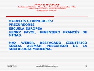 16/04/2020 oayalat2012@hotmail.com 26
AYALA & ASOCIADOS
Contadores Públicos – Abogados – Finanzas Empresariales - MBA.
ADMINISTRACIÓN: FICHA TÉCNICA/CONCEPTOS
NOTEBOOK OF WORK 001
MODELOS GERENCIALES:
PRECURSORES
ESCUELA EUROPEA
HENRY FAYOL, INGENIERO FRANCÉS DE
MINAS.
MAX WEBER, DESTACADO CIENTÍFICO
SOCIAL ALEMÁN PRECURSOR DE LA
SOCIOLOGÍA MODERNA.
 