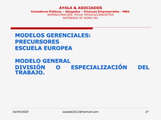 16/04/2020 oayalat2012@hotmail.com 27
AYALA & ASOCIADOS
Contadores Públicos – Abogados – Finanzas Empresariales - MBA.
ADMINISTRACIÓN: FICHA TÉCNICA/CONCEPTOS
NOTEBOOK OF WORK 001
MODELOS GERENCIALES:
PRECURSORES
ESCUELA EUROPEA
MODELO GENERAL
DIVISIÓN O ESPECIALIZACIÓN DEL
TRABAJO.
 