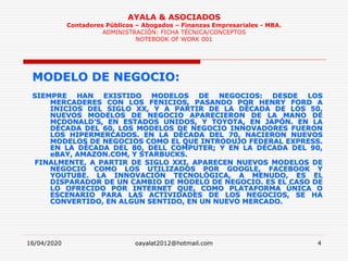16/04/2020 oayalat2012@hotmail.com 4
AYALA & ASOCIADOS
Contadores Públicos – Abogados – Finanzas Empresariales - MBA.
ADMINISTRACIÓN: FICHA TÉCNICA/CONCEPTOS
NOTEBOOK OF WORK 001
MODELO DE NEGOCIO:
SIEMPRE HAN EXISTIDO MODELOS DE NEGOCIOS: DESDE LOS
MERCADERES CON LOS FENICIOS, PASANDO POR HENRY FORD A
INICIOS DEL SIGLO XX, Y A PARTIR DE LA DÉCADA DE LOS 50,
NUEVOS MODELOS DE NEGOCIO APARECIERON DE LA MANO DE
MCDONALD’S, EN ESTADOS UNIDOS, Y TOYOTA, EN JAPÓN. EN LA
DÉCADA DEL 60, LOS MODELOS DE NEGOCIO INNOVADORES FUERON
LOS HIPERMERCADOS. EN LA DÉCADA DEL 70, NACIERON NUEVOS
MODELOS DE NEGOCIOS COMO EL QUE INTRODUJO FEDERAL EXPRESS.
EN LA DÉCADA DEL 80, DELL COMPUTER; Y EN LA DÉCADA DEL 90,
eBAY, AMAZON.COM, Y STARBUCKS.
FINALMENTE, A PARTIR DE SIGLO XXI, APARECEN NUEVOS MODELOS DE
NEGOCIO COMO LOS UTILIZADOS POR GOOGLE, FACEBOOK Y
YOUTUBE. LA INNOVACIÓN TECNOLÓGICA, A MENUDO, ES EL
DISPARADOR DE UN CAMBIO DE MODELO DE NEGOCIO. ES EL CASO DE
LO OFRECIDO POR INTERNET QUE, COMO PLATAFORMA ÚNICA O
ESCENARIO PARA LAS ACTIVIDADES DE LOS NEGOCIOS, SE HA
CONVERTIDO, EN ALGÚN SENTIDO, EN UN NUEVO MERCADO.
 