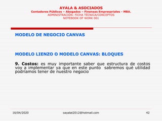 16/04/2020 oayalat2012@hotmail.com 42
AYALA & ASOCIADOS
Contadores Públicos – Abogados – Finanzas Empresariales - MBA.
ADMINISTRACIÓN: FICHA TÉCNICA/CONCEPTOS
NOTEBOOK OF WORK 001
MODELO DE NEGOCIO CANVAS
MODELO LIENZO O MODELO CANVAS: BLOQUES
9. Costos: es muy importante saber que estructura de costos
voy a implementar ya que en este punto sabremos qué utilidad
podríamos tener de nuestro negocio
 