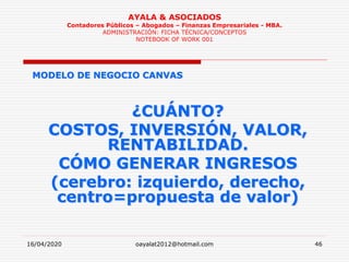 16/04/2020 oayalat2012@hotmail.com 46
AYALA & ASOCIADOS
Contadores Públicos – Abogados – Finanzas Empresariales - MBA.
ADMINISTRACIÓN: FICHA TÉCNICA/CONCEPTOS
NOTEBOOK OF WORK 001
MODELO DE NEGOCIO CANVAS
¿CUÁNTO?
COSTOS, INVERSIÓN, VALOR,
RENTABILIDAD.
CÓMO GENERAR INGRESOS
(cerebro: izquierdo, derecho,
centro=propuesta de valor)
 