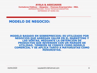16/04/2020 oayalat2012@hotmail.com 6
AYALA & ASOCIADOS
Contadores Públicos – Abogados – Finanzas Empresariales - MBA.
ADMINISTRACIÓN: FICHA TÉCNICA/CONCEPTOS
NOTEBOOK OF WORK 001
MODELO DE NEGOCIO:
MODELO BASADO EN SOBREPRECIOS: ES UTILIZADO POR
NEGOCIOS QUE AGREGAN VALOR EN EL MARKETING Y
LAS VENTAS, MEDIANTE LA OBTENCIÓN DE
PRODUCTOS QUE REVENDEN CON UN MARGEN DE
UTILIDAD. TAMBIÉN SE CONOCE COMO MODELO
COMERCIAL Y SE APLICA TANTO A MAYORISTAS COMO
MINORISTAS.
 