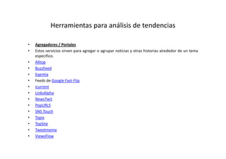 Herramientas para análisis de tendencias

•   Agregadores / Portales
•   Estos servicios sirven para agregar o agrupar noticias y otras historias alrededor de un tema
    específico.
•   Alltop
•   BuzzFeed
•   Eqentia
•   Feeds de Google Fast-Flip
•   icurrent
•   LinksAlpha
•   NewsTwit
•   PopURLS
•   SNS Touch
•   Topix
•   TopSite
•   Tweetmeme
•   ViewsFlow
 