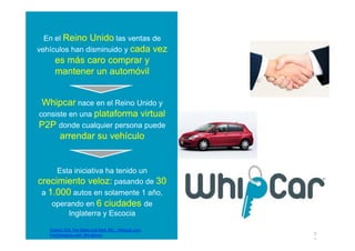 En el Reino Unido las ventas de
vehículos han disminuido y cada vez
     es más caro comprar y
     mantener un automóvil


 Whipcar nace en el Reino Unido y
consiste en una plataforma virtual
P2P donde cualquier persona puede
      arrendar su vehículo


     Esta iniciativa ha tenido un
crecimiento veloz: pasando de 30
 a 1.000 autos en solamente 1 año,
    operando en 6 ciudades de
        Inglaterra y Escocia

   Fuente: EEA, The Globe and Mail; INE; ; Whipcar.com;
   FastCompany.com; Wordpress                             7
                                                          7
 