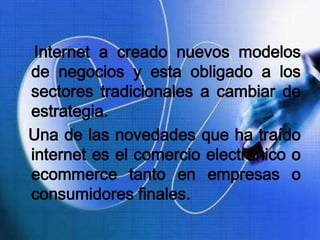 Internet a creado nuevos modelos
de negocios y esta obligado a los
sectores tradicionales a cambiar de
estrategia.
Una de las novedades que ha traído
internet es el comercio electrónico o
ecommerce tanto en empresas o
consumidores finales.
 