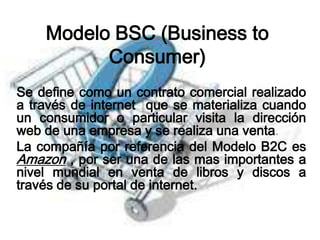Modelo BSC (Business to
          Consumer)
Se define como un contrato comercial realizado
a través de internet que se materializa cuando
un consumidor o particular visita la dirección
web de una empresa y se realiza una venta.
La compañía por referencia del Modelo B2C es
Amazon , por ser una de las mas importantes a
nivel mundial en venta de libros y discos a
través de su portal de internet.
 