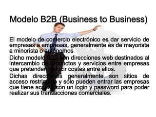 Modelo B2B (Business to Business)

El modelo de comercio electrónico es dar servicio de
empresas a empresas, generalmente es de mayorista
a minorista o autónomos.
Dicho modelo B2B son direcciones web destinados al
intercambio de productos y servicios entre empresas
que pretenden reducir costes entre ellos.
Dichas direcciones generalmente son sitios de
acceso restringido y sólo pueden entrar las empresas
que tiene acceso con un login y password para poder
realizar sus transacciones comerciales.
 