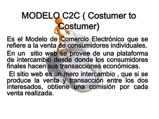 MODELO C2C ( Costumer to
          Costumer)
Es el Modelo de Comercio Electrónico que se
refiere a la venta de consumidores individuales.
En un sitio web se provee de una plataforma
de intercambio desde donde los consumidores
finales hacen sus transacciones económicas.
 El sitio web es un mero intercambio , que si se
produce la venta y transacción entre los dos
interesados, obtiene una comisión por cada
venta realizada.
 