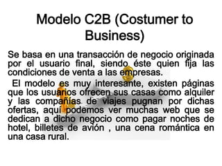 Modelo C2B (Costumer to
             Business)
Se basa en una transacción de negocio originada
por el usuario final, siendo éste quien fija las
condiciones de venta a las empresas.
 El modelo es muy interesante, existen páginas
que los usuarios ofrecen sus casas como alquiler
y las compañías de viajes pugnan por dichas
ofertas, aquí podemos ver muchas web que se
dedican a dicho negocio como pagar noches de
hotel, billetes de avión , una cena romántica en
una casa rural.
 