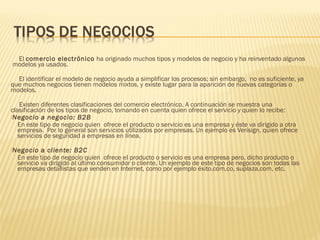 El comercio electrónico ha originado muchos tipos y modelos de negocio y ha reinventado algunos
modelos ya usados.

  El identificar el modelo de negocio ayuda a simplificar los procesos; sin embargo, no es suficiente, ya
que muchos negocios tienen modelos mixtos, y existe lugar para la aparición de nuevas categorías o
modelos.

    Existen diferentes clasificaciones del comercio electrónico. A continuación se muestra una
clasificación de los tipos de negocio, tomando en cuenta quien ofrece el servicio y quien lo recibe:
Negocio a negocio: B2B
   En este tipo de negocio quien ofrece el producto o servicio es una empresa y éste va dirigido a otra
   empresa.  Por lo general son servicios utilizados por empresas. Un ejemplo es Verisign, quien ofrece
   servicios de seguridad a empresas en línea.
Negocio   a cliente: B2C
  En este tipo de negocio quien ofrece el producto o servicio es una empresa pero, dicho producto o
  servicio va dirigido al último consumidor o cliente. Un ejemplo de este tipo de negocios son todas las
  empresas detallistas que venden en Internet, como por ejemplo éxito.com.co, suplaza.com, etc.
 