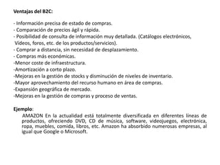 Ventajas del B2C:
- Información precisa de estado de compras.
- Comparación de precios ágil y rápida.
- Posibilidad de consulta de información muy detallada. (Catálogos electrónicos,
Vídeos, foros, etc. de los productos/servicios).
- Comprar a distancia, sin necesidad de desplazamiento.
- Compras más económicas.
-Menor coste de infraestructura.
-Amortización a corto plazo.
-Mejoras en la gestión de stocks y disminución de niveles de inventario.
-Mayor aprovechamiento del recurso humano en área de compras.
-Expansión geográfica de mercado.
-Mejoras en la gestión de compras y proceso de ventas.
Ejemplo:
AMAZON En la actualidad está totalmente diversificada en diferentes líneas de
productos, ofreciendo DVD, CD de música, software, videojuegos, electrónica,
ropa, muebles, comida, libros, etc. Amazon ha absorbido numerosas empresas, al
igual que Google o Microsoft.
 