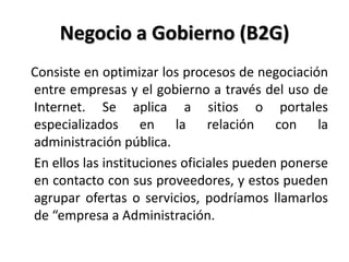 Negocio a Gobierno (B2G)
Consiste en optimizar los procesos de negociación
entre empresas y el gobierno a través del uso de
Internet. Se aplica a sitios o portales
especializados en la relación con la
administración pública.
En ellos las instituciones oficiales pueden ponerse
en contacto con sus proveedores, y estos pueden
agrupar ofertas o servicios, podríamos llamarlos
de “empresa a Administración.
 
