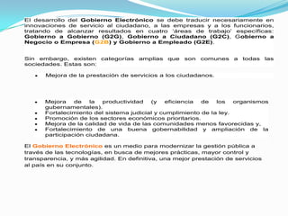 El desarrollo del Gobierno Electrónico se debe traducir necesariamente en
innovaciones de servicio al ciudadano, a las empresas y a los funcionarios,
tratando de alcanzar resultados en cuatro „áreas de trabajo‟ específicas:
Gobierno a Gobierno (G2G), Gobierno a Ciudadano (G2C), Gobierno a
Negocio o Empresa (G2B) y Gobierno a Empleado (G2E).


Sin embargo, existen categorías       amplias que    son   comunes a    todas     las
sociedades. Estas son:

       Mejora de la prestación de servicios a los ciudadanos.




      Mejora    de   la  productividad   (y   eficiencia  de   los   organismos
      gubernamentales).
      Fortalecimiento del sistema judicial y cumplimiento de la ley.
      Promoción de los sectores económicos prioritarios.
      Mejora de la calidad de vida de las comunidades menos favorecidas y,
      Fortalecimiento de una buena gobernabilidad y ampliación de la
      participación ciudadana.

El Gobierno Electrónico es un medio para modernizar la gestión pública a
través de las tecnologías, en busca de mejores prácticas, mayor control y
transparencia, y más agilidad. En definitiva, una mejor prestación de servicios
al país en su conjunto.
 