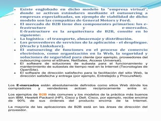 Existe englobado en dicho modelo la “empresa virtual”,
      donde se activan estándares mediante el outsourcing a
      empresas especializadas, un ejemplo de viabilidad de dicho
      modelo son las compañías de General Motors y Ford.
      El mercado de B2B tiene dos componentes primarios: los e-
      frastructure                    y                   e-mercados.
      E-frastructure es la arquitectura de B2B, consite en lo
      siguiente:
      La logística - el transporte, almacenaje y distribución.
      Los proveedores de servicios de la aplicación - el despliegue.
      (Oracle y Linkshare).
      El outsourcing de funciones en el proceso de comercio
      electrónico, como organización en la Web, la seguridad y
      soluciones de seguridad para cliente (por ejemplo, proveedores del
      outsourcing como el eShare, NetSales, Access Universal).
      El software de soluciones de subasta para el funcionamiento y
      mantenimiento de subastas de tiempo real en la Internet (Tecnologías de
      OpenSite).
      El software de dirección satisfecho para la facilitación del sitio Web, la
      dirección satisfecha y entrega (por ejemplo, Entretejido y ProcureNet).


Los E-mercados están absolutamente definidos como sitios Web dónde los
compradores   y   vendedores    actúan     recíprocamente   entre   sí.

Los ejemplos de B2B más comunes y los modelos de la práctica más buenos
son IBM, Hewlett Packard (HP), Cisco y Dell. Cisco, por ejemplo, recibe encima
de   90%   de    sus  órdenes    del   producto    encima   de    la   Internet.

La mayoría de las aplicaciones de B2B está en las áreas de dirección del
proveedor.
 