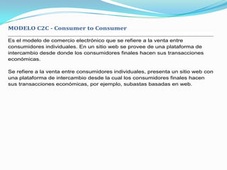 MODELO C2C - Consumer to Consumer

Es el modelo de comercio electrónico que se refiere a la venta entre
consumidores individuales. En un sitio web se provee de una plataforma de
intercambio desde donde los consumidores finales hacen sus transacciones
económicas.

Se refiere a la venta entre consumidores individuales, presenta un sitio web con
una plataforma de intercambio desde la cual los consumidores finales hacen
sus transacciones económicas, por ejemplo, subastas basadas en web.
 