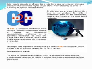 Este modelo consiste en ofrecer dos o más ítems para la venta con el mismo
precio y en función de las reglas (mejor oferta, mejor oferente) se cierra la
subasta y se ejecuta la compraventa.

                                          El sitio web es un mero intercambio ,
                                          que    si  se  produce   la   venta y
                                          transacción entre los dos interesados,
                                          obtiene una comisión por cada venta
                                          realizada.




El C2C o comercio electrónico entre
usuarios finales/consumidores supone
el     retorno      de      mecanismos
transaccionales    originarios  de   la
economía tradicional. Se crea una
nueva etapa en la cual el usuario final
fluctúa entre posiciones de comprador
y vendedor.


El ejemplo más importante de empresa que realiza C2C es Ebay.com , es sin
duda el líder en volumen de negocio de dicho modelo.

Interacción en el C2C

Los sitios de Internet se establecen como un enlace entre consumidores,
quienes tienen la opción de ofertar o adquirir productos nuevos o de segunda
generación.
 
