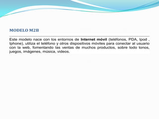 MODELO M2B

Este modelo nace con los entornos de Internet móvil (teléfonos, PDA, Ipod ,
Iphone), utiliza el teléfono y otros dispositivos móviles para conectar al usuario
con la web, fomentando las ventas de muchos productos, sobre todo tonos,
juegos, imágenes, música, videos.
 