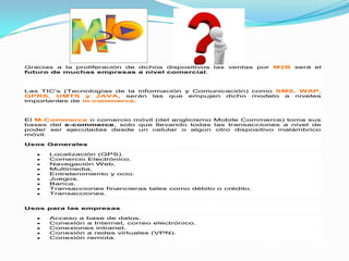 Gracias a la proliferación de dichos dispositivos las ventas por M2B será el
futuro de muchas empresas a nivel comercial.



Las TIC's (Tecnologías de la información y Comunicación) como SMS, WAP,
GPRS, UMTS y JAVA, serán las que empujen dicho modelo a niveles
importantes de m-commerce.



El M-Commerce o comercio móvil (del anglicismo Mobile Commerce) toma sus
bases del e-commerce, solo que llevando todas las transacciones a nivel de
poder ser ejecutadas desde un celular o algún otro dispositivo inalámbrico
móvil.

Usos Generales

      Localización (GPS).
      Comercio Electrónico.
      Navegación Web.
      Multimedia.
      Entretenimiento y ocio.
      Juegos.
      Banca.
      Transacciones financieras tales como débito o crédito.
      Transacciones.


Usos para las empresas

      Acceso a base de datos.
      Conexión a Internet, correo electrónico.
      Conexiones intranet.
      Conexión a redes virtuales (VPN).
      Conexión remota.
 