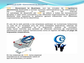 MODELO G2B - Goverment to Business

G2B - Goverment to Business, son las iníciales de GE(gobierno
electrónico) destinadas a brindar servicios administrativos y de información a
las       empresas         a         través      de         las        Internet.
La estrategia de desarrollo del G2B se refiere a todas las transacciones
llevadas a cabo entre compañías y las diferentes organizaciones de gobierno.
Mediante este esquema el gobierno genera interacción con diferentes
organizaciones de forma electrónica.



El uso de la web permite a las empresas participar en numerosas licitaciones
no solo de su localidad sino de otras entidades federativas, además de
minimizar    la  posibilidad   de    la  asignación  dudosa    de   contratos.
Cabe hacer mención que también se ofrecerán servicios de intercambios
electrónicos para realizar transacciones como el regreso del IVA y el pago de
impuestos corporativos.




En los sistemas de G2B, toma especial
importancia la consideración sobre el
tipo de empresas y el sector.
 