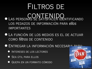 Filtros de
            contenido
• Las personas se satisfacen identificando
  los pedazos de información para ellos
  importantes
• La función de los medios es el de actuar
  como filtros de contenido
• Entregar la información necesaria para:
 •   Intereses de los lectores

 •   Sea útil para ellos

 •   Quepa en un formato cómodo
 