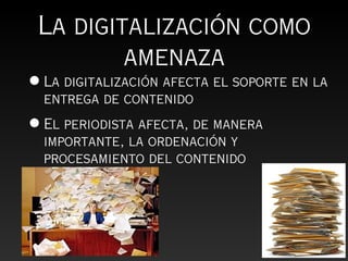 La digitalización como
         amenaza
• La digitalización afecta el soporte en la
  entrega de contenido
• El periodista afecta, de manera
  importante, la ordenación y
  procesamiento del contenido
 