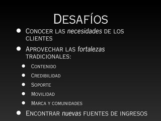 Desafíos
•   Conocer las necesidades de los
    clientes
•   Aprovechar las fortalezas
    tradicionales:
•    Contenido

•    Credibilidad

•    Soporte

•    Movilidad

•    Marca y comunidades

•   Encontrar nuevas fuentes de ingresos
 