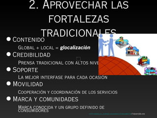 2. Aprovechar las
            fortalezas
          tradicionales
• Contenido
   Global + local = glocalización
• Credibilidad
   Prensa tradicional con altos niveles
• Soporte
   La mejor interfase para cada ocasión
• Movilidad
   Cooperación y coordinación de los servicios
• Marca y comunidades
     Marca conocida y un grupo definido de
     consumidores
                                   http://www.ull.es/publicaciones/latina/ambitos/7-8/arti08.htm
 