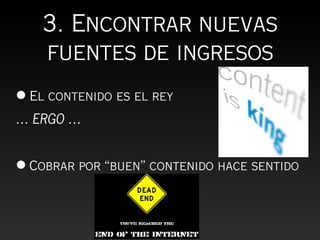 3. Encontrar nuevas
    fuentes de ingresos
• El contenido es el rey
… ERGO …


• Cobrar por “buen” contenido hace sentido
 