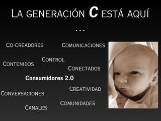 La generación C está aquí
              …
 Co-creadores      Comunicaciones

             Control
Contenidos
                       Conectados
       Consumidores 2.0
                       Creatividad
Conversaciones
                  Comunidades
       Canales
 