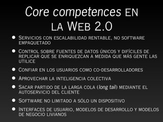 Core competences en
           la Web 2.0
•   Servicios con escalabilidad rentable, no software
    empaquetado
•   Control sobre fuentes de datos únicos y difíciles de
    replicar que se enriquezcan a medida que más gente las
    utilice
•   Confiar en los usuarios como co-desarrolladores
•   Aprovechar la inteligencia colectiva
•   Sacar partido de la larga cola (long tail) mediante el
    autoservicio del cliente
•   Software no limitado a sólo un dispositivo
•   Interfaces de usuario, modelos de desarrollo y modelos
    de negocio livianos
 