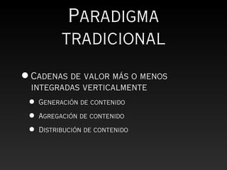 Paradigma
           tradicional
• Cadenas de valor más o menos
  integradas verticalmente
 •   Generación de contenido

 •   Agregación de contenido

 •   Distribución de contenido
 
