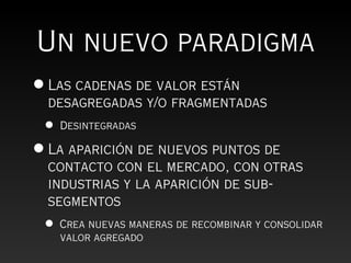Un nuevo paradigma
• Las cadenas de valor están
  desagregadas y/o fragmentadas
 •   Desintegradas

• La aparición de nuevos puntos de
  contacto con el mercado, con otras
  industrias y la aparición de sub-
  segmentos
 •   Crea nuevas maneras de recombinar y consolidar
     valor agregado
 