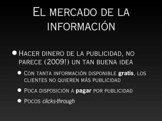 El mercado de la
        información

• Hacer dinero de la publicidad, no
  parece (2009!) un tan buena idea
 • Con tanta información disponible gratis, los
   clientes no quieren más publicidad

 • Poca disposición a pagar por publicidad
 • Pocos clicks-through
 