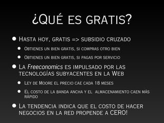 ¿Qué es gratis?
• Hasta hoy, gratis => subsidio cruzado
 •   Obtienes un bien gratis, si compras otro bien

 •   Obtienes un bien gratis, si pagas por servicio

• La Freeconomics es impulsado por las
  tecnologías subyacentes en la Web
 •   Ley de Moore el precio cae cada 18 meses

 •   El costo de la banda ancha y el almacenamiento caen más
     rápido

• La tendencia indica que el costo de hacer
  negocios en la red propende a CERO!
 