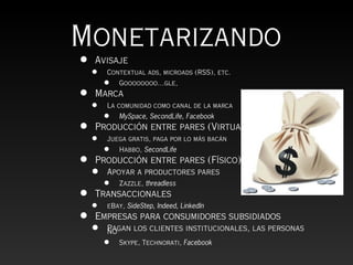 Monetarizando
•   Avisaje
    •   Contextual ads, microads (RSS), etc.
        •   Goooooooo…gle,
•   Marca
    •   La comunidad como canal de la marca
        •   MySpace, SecondLife, Facebook
•   Producción entre pares (Virtual)
    •   Juega gratis, paga por lo más bacán
        •   Habbo, SecondLife
•   Producción entre pares (Físico)
    •   Apoyar a productores pares
        •   Zazzle, threadless
• Transaccionales
  • eBay, SideStep, Indeed, LinkedIn
• Empresas para consumidores subsidiados
    •   Pagan los clientes institucionales, las personas
        no
        •   Skype, Technorati, Facebook
 
