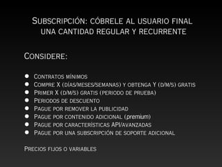 Subscripción: cóbrele al usuario final
      una cantidad regular y recurrente

Considere:

•   Contratos mínimos
•   Compre X (días/meses/semanas) y obtenga Y (d/m/s) gratis
•   Primer X (d/m/s) gratis (periodo de prueba)
•   Periodos de descuento
•   Pague por remover la publicidad
•   Pague por contenido adicional (premium)
•   Pague por características API/avanzadas
•   Pague por una subscripción de soporte adicional

Precios fijos o variables
 