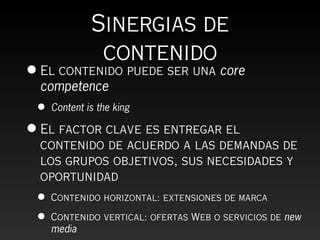 Sinergias de
               contenido
• El contenido puede ser una core
  competence
 •   Content is the king

• El factor clave es entregar el
  contenido de acuerdo a las demandas de
  los grupos objetivos, sus necesidades y
  oportunidad
 •   Contenido horizontal: extensiones de marca

 •   Contenido vertical: ofertas Web o servicios de new
     media
 