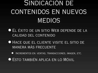 Sindicación de
 contenidos en nuevos
        medios
• El éxito de un sitio Web depende de la
  calidad del contenido
• Hace que el cliente visite el sitio de
  manera más frecuente
 •   Incrementos en: ventas, transacciones, imagen, etc.

• Esto también aplica en lo Móvil
 