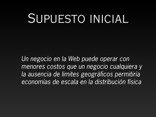 Supuesto inicial

Un negocio en la Web puede operar con
menores costos que un negocio cualquiera y
la ausencia de limites geográficos permitiría
economías de escala en la distribución física
 