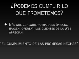 ¿Podemos cumplir lo
        que prometemos?
  •   Más que cualquier otra cosa (precio,
      imagen, oferta), los clientes de la Web
      aprecian:


“el cumplimiento de las promesas hechas”
 