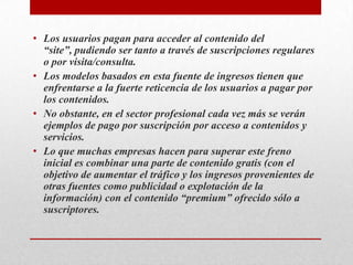 Los usuarios pagan para acceder al contenido del “site”, pudiendo ser tanto a través de suscripciones regulares o por visita/consulta.Los modelos basados en esta fuente de ingresos tienen que enfrentarse a la fuerte reticencia de los usuarios a pagar por los contenidos. No obstante, en el sector profesional cada vez más se verán ejemplos de pago por suscripción por acceso a contenidos y servicios.Lo que muchas empresas hacen para superar este freno inicial es combinar una parte de contenido gratis (con el objetivo de aumentar el tráfico y los ingresos provenientes de otras fuentes como publicidad o explotación de la información) con el contenido “premium” ofrecido sólo a suscriptores.