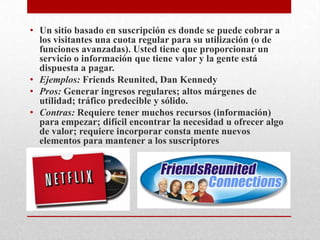 Un sitio basado en suscripción es donde se puede cobrar a los visitantes una cuota regular para su utilización (o de funciones avanzadas). Usted tiene que proporcionar un servicio o información que tiene valor y la gente está dispuesta a pagar.Ejemplos: FriendsReunited, Dan KennedyPros: Generar ingresos regulares; altos márgenes de utilidad; tráfico predecible y sólido.Contras: Requiere tener muchos recursos (información) para empezar; difícil encontrar la necesidad u ofrecer algo de valor; requiere incorporar consta mente nuevos elementos para mantener a los suscriptores